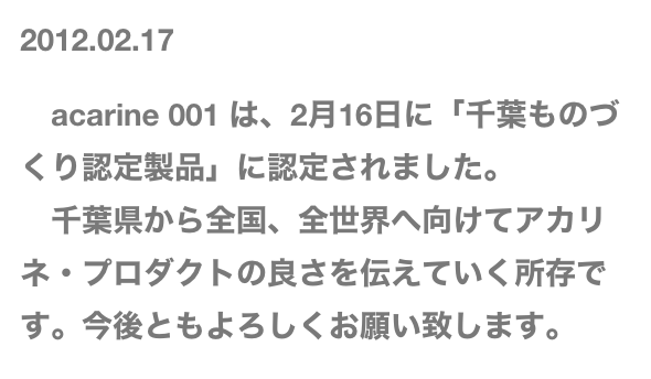 2012.02.17

　acarine 001 は、2月16日に「千葉ものづくり認定製品」に認定されました。
　千葉県から全国、全世界へ向けてアカリネ・プロダクトの良さを伝えていく所存です。今後ともよろしくお願い致します。
